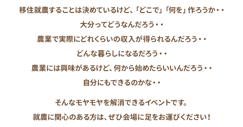 移住就農することは決めているけど、「どこで」「何を」作ろうか・・大分ってどうなんだろう・・農業で実際にどれくらいの収入が得られるんだろう・・どんな暮らしになるだろう・・農業には興味があるけど、何から始めたらいいんだろう・・自分にもできるのかな・・そんなモヤモヤを解消できるイベントです。就農に関心のある方は、ぜひ会場に足をお運びください！