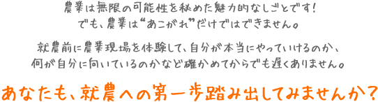 農業は無限の可能性を秘めた魅力的なしごとです!でも、農業は“あこがれ”だけではできません。就農前に農業現場を体験して、自分が本当にやっていけるのか、何が自分に向いているのかなど確かめてからでも遅くありません。あなたも、就農への第一歩踏み出してみませんか?