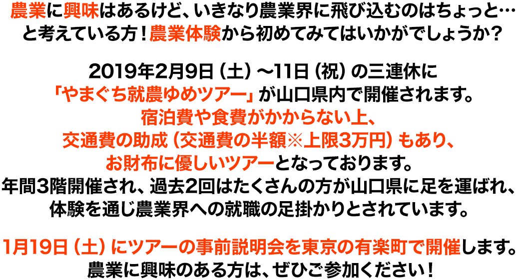 農業に興味はあるけど、いきなり農業界に飛び込むのはちょっと…と考えている方！農業体験から初めてみてはいかがでしょうか？2019年2月9日（土）～11日（祝）の三連休に「やまぐち就農ゆめツアー」が山口県内で開催されます。宿泊費や食費がかからない上、交通費の助成（交通費の半額※上限3万円）もあり、お財布に優しいツアーとなっております。年間3階開催され、過去2回はたくさんの方が山口県に足を運ばれ、体験を通じ農業界への就職の足掛かりとされています。1月19日（土）にツアーの事前説明会を東京の有楽町で開催します。農業に興味のある方は、ぜひご参加ください！