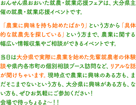 おんせん県おおいた就農・就業応援フェアは、大分県主催の就農・就業応援イベントです。「農業に興味を持ち始めたばかり」という方から「具体的な就農先を探している」という方まで、農業に関する幅広い情報収集やご相談ができるイベントです。当日は大分県で実際に農業を始めた先輩就農者の体験談や県内各市町の個別相談ブース訪問など、リアルな話が聞けちゃいます。現時点で農業に興味のある方も、まだそこまでないという方も、大分県に興味がある方も、ない方も、ぜひお気軽にご参加ください！会場で待っちょるよ～！！