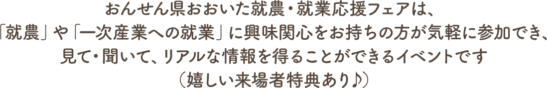 おんせん県おおいた就農・就業応援フェアは、「就農」や「一次産業への就業」に興味関心をお持ちの方が気軽に参加でき、見て・聞いて、リアルな情報を得ることができるイベントです（嬉しい来場者特典あり♪）