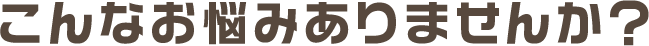こんなお悩みありませんか？